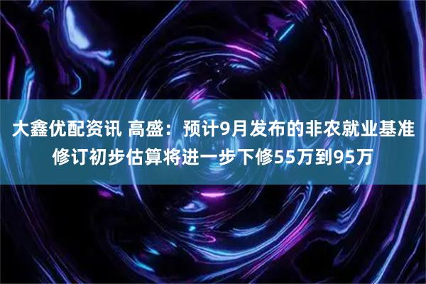 大鑫优配资讯 高盛：预计9月发布的非农就业基准修订初步估算将进一步下修55万到95万