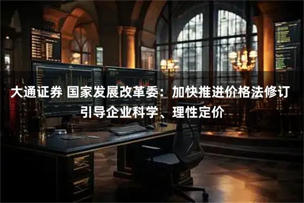 大通证券 国家发展改革委：加快推进价格法修订 引导企业科学、理性定价