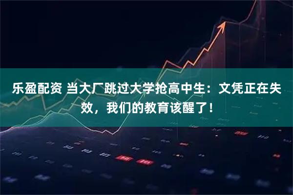 乐盈配资 当大厂跳过大学抢高中生：文凭正在失效，我们的教育该醒了！