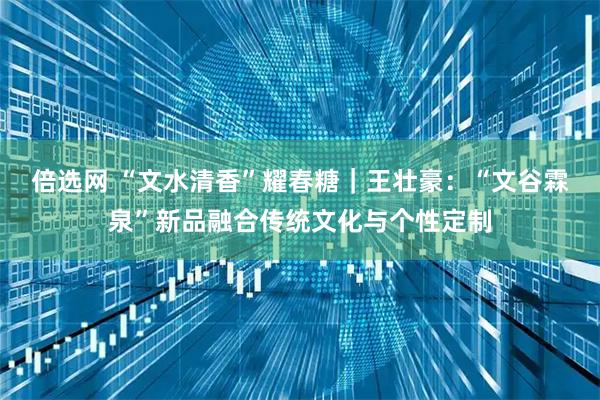 倍选网 “文水清香”耀春糖｜王壮豪：“文谷霖泉”新品融合传统文化与个性定制