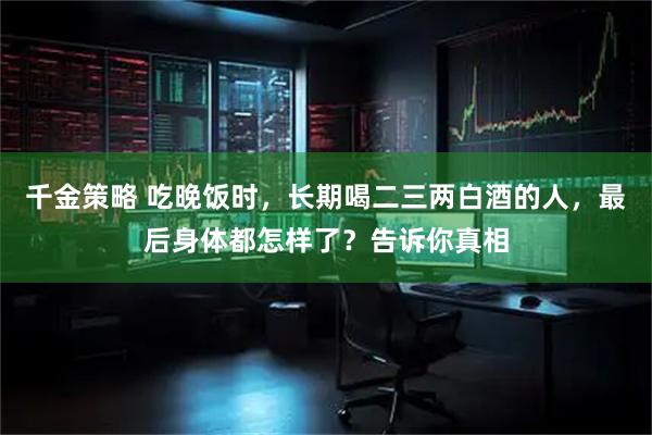 千金策略 吃晚饭时，长期喝二三两白酒的人，最后身体都怎样了？告诉你真相