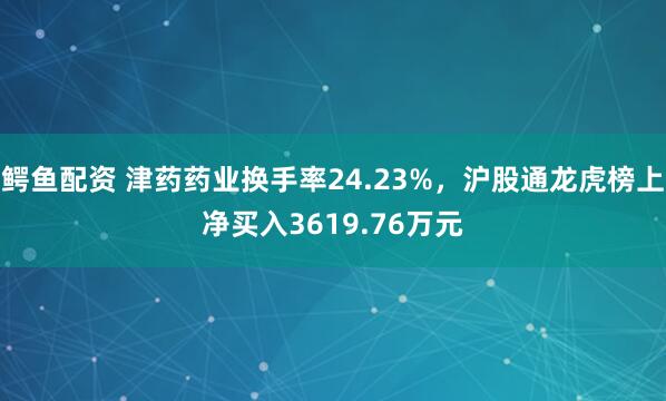 鳄鱼配资 津药药业换手率24.23%，沪股通龙虎榜上净买入3619.76万元