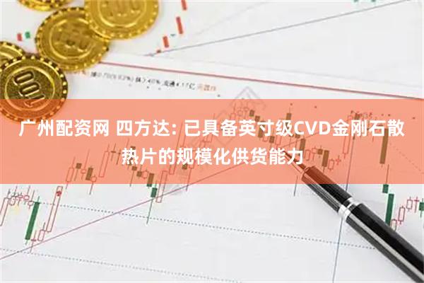 广州配资网 四方达: 已具备英寸级CVD金刚石散热片的规模化供货能力