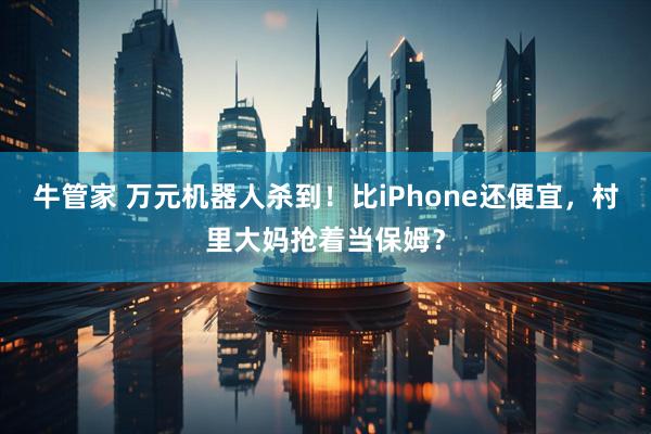牛管家 万元机器人杀到！比iPhone还便宜，村里大妈抢着当保姆？