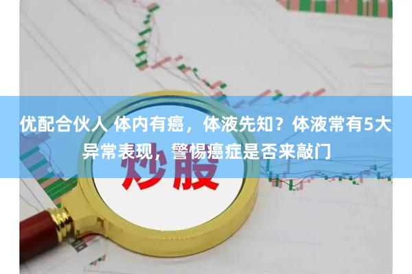 优配合伙人 体内有癌,体液先知?体液常有5大异常表现,警惕癌症是否来敲门