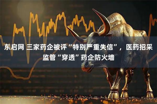 东启网 三家药企被评“特别严重失信”,医药招采监管“穿透”药企防火墙