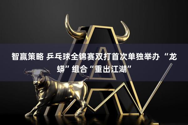 智赢策略 乒乓球全锦赛双打首次单独举办 “龙蟒”组合“重出江湖”