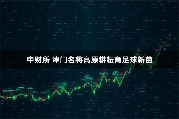中财所 津门名将高原耕耘育足球新苗