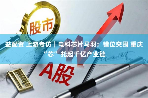 益配资 上游专访｜电科芯片马羽：错位突围 重庆“芯” 托起千亿产业链
