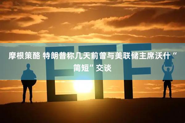 摩根策酪 特朗普称几天前曾与美联储主席沃什“简短”交谈