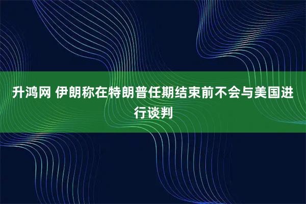 升鸿网 伊朗称在特朗普任期结束前不会与美国进行谈判