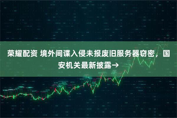 荣耀配资 境外间谍入侵未报废旧服务器窃密，国安机关最新披露→