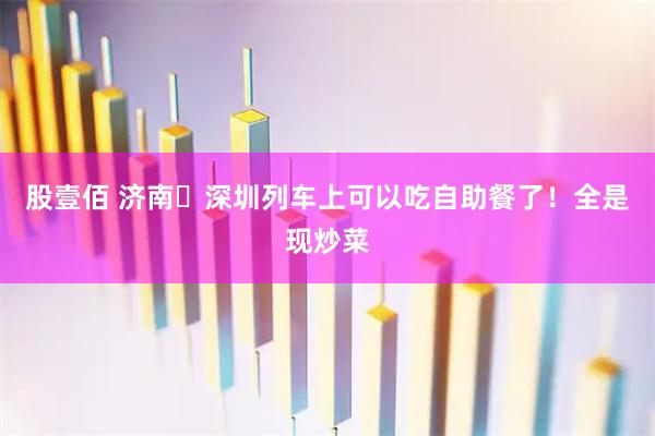 股壹佰 济南⇌深圳列车上可以吃自助餐了！全是现炒菜