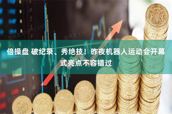 倍操盘 破纪录、秀绝技！昨夜机器人运动会开幕式亮点不容错过