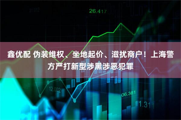 鑫优配 伪装维权、坐地起价、滋扰商户！上海警方严打新型涉黑涉恶犯罪