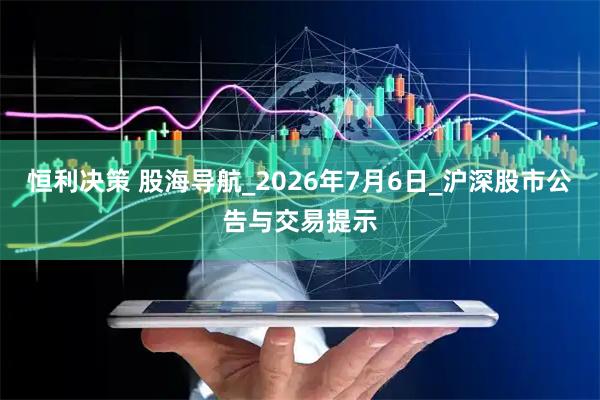 恒利决策 股海导航_2026年7月6日_沪深股市公告与交易提示