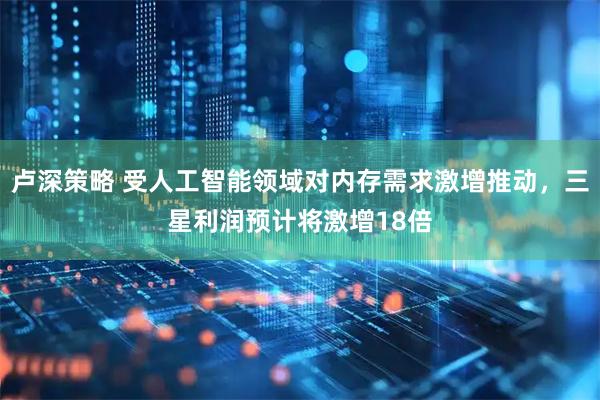 卢深策略 受人工智能领域对内存需求激增推动，三星利润预计将激增18倍