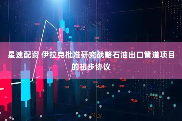 星速配资 伊拉克批准研究战略石油出口管道项目的初步协议